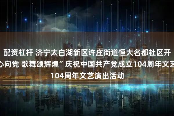 配资杠杆 济宁太白湖新区许庄街道恒大名都社区开展“银龄心向党 歌舞颂辉煌”庆祝中国共产党成立104周年文艺演出活动