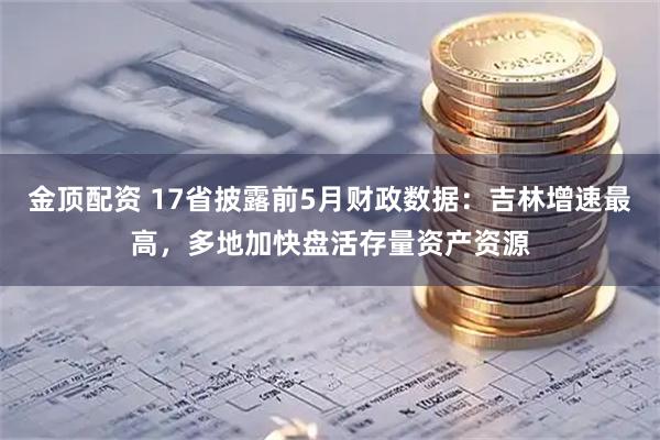 金顶配资 17省披露前5月财政数据：吉林增速最高，多地加快盘活存量资产资源
