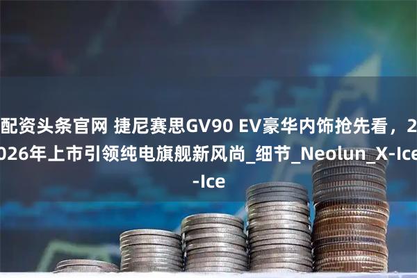 配资头条官网 捷尼赛思GV90 EV豪华内饰抢先看，2026年上市引领纯电旗舰新风尚_细节_Neolun_X-Ice