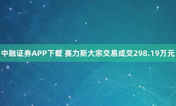 中融证券APP下载 赛力斯大宗交易成交298.19万元