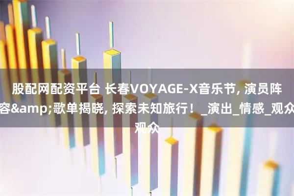 股配网配资平台 长春VOYAGE-X音乐节, 演员阵容&歌单揭晓, 探索未知旅行！_演出_情感_观众