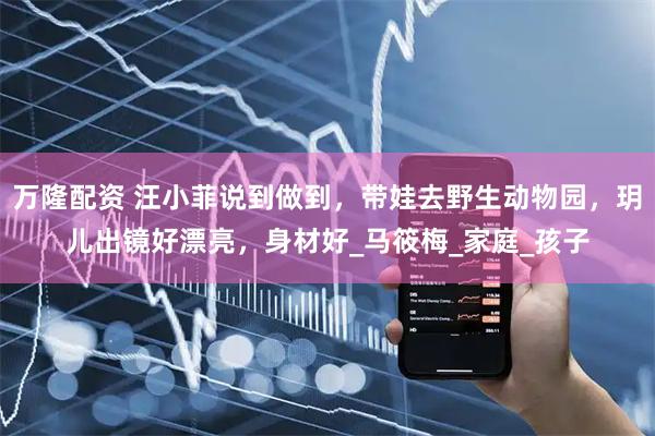 万隆配资 汪小菲说到做到，带娃去野生动物园，玥儿出镜好漂亮，身材好_马筱梅_家庭_孩子