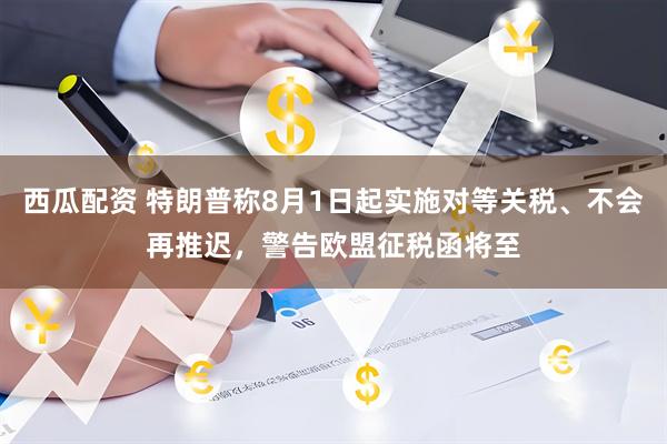 西瓜配资 特朗普称8月1日起实施对等关税、不会再推迟，警告欧盟征税函将至