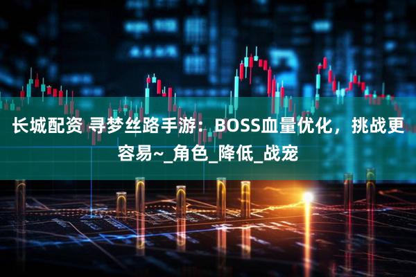长城配资 寻梦丝路手游：BOSS血量优化，挑战更容易~_角色_降低_战宠