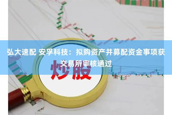 弘大速配 安孚科技：拟购资产并募配资金事项获交易所审核通过