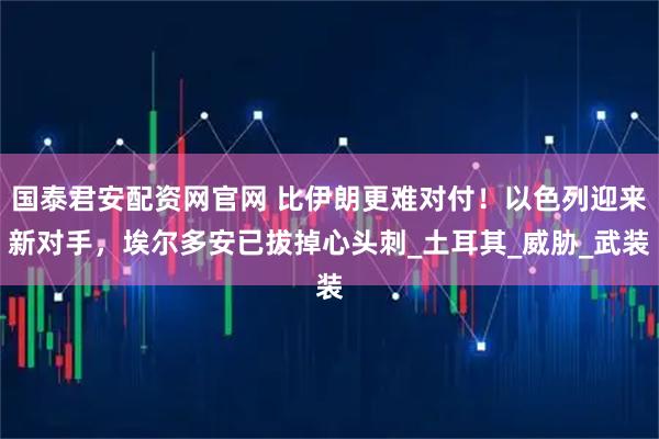 国泰君安配资网官网 比伊朗更难对付！以色列迎来新对手，埃尔多安已拔掉心头刺_土耳其_威胁_武装
