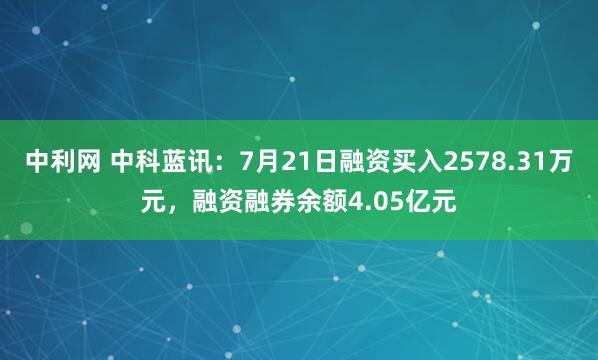 中利网 中科蓝讯：7月21日融资买入2578.31万元，融资融券余额4.05亿元
