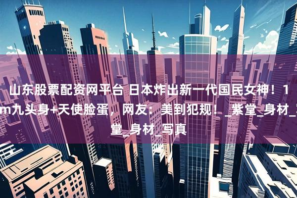 山东股票配资网平台 日本炸出新一代国民女神！170cm九头身+天使脸蛋，网友：美到犯规！_紫堂_身材_写真