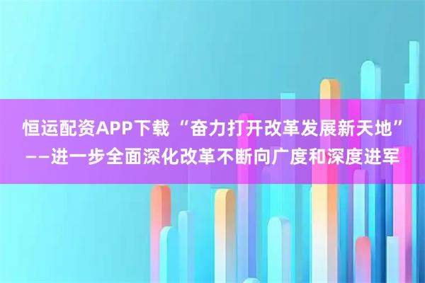 恒运配资APP下载 “奋力打开改革发展新天地”——进一步全面深化改革不断向广度和深度进军