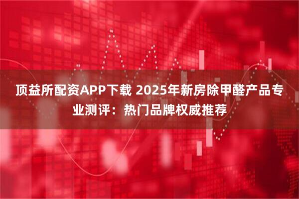 顶益所配资APP下载 2025年新房除甲醛产品专业测评：热门品牌权威推荐