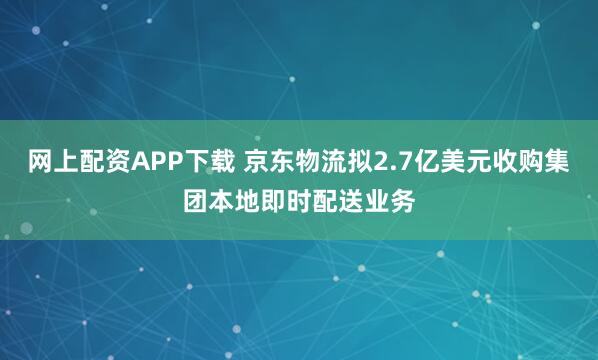 网上配资APP下载 京东物流拟2.7亿美元收购集团本地即时配送业务