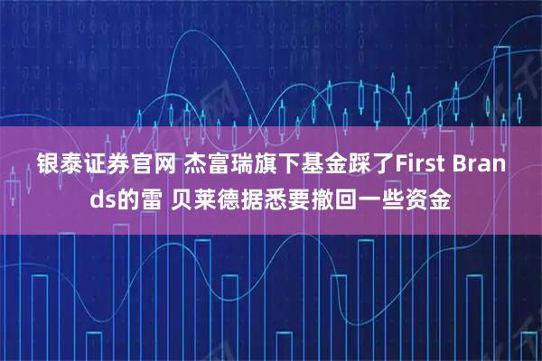 银泰证券官网 杰富瑞旗下基金踩了First Brands的雷 贝莱德据悉要撤回一些资金