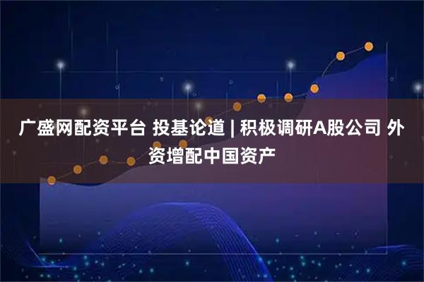 广盛网配资平台 投基论道 | 积极调研A股公司 外资增配中国资产