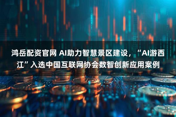 鸿岳配资官网 AI助力智慧景区建设，“AI游西江”入选中国互联网协会数智创新应用案例