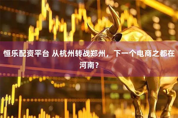 恒乐配资平台 从杭州转战郑州，下一个电商之都在河南？