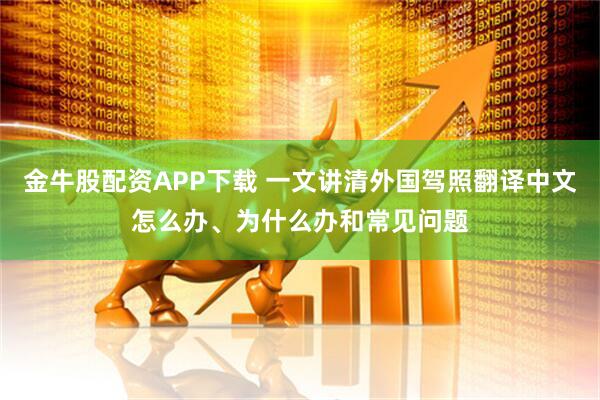 金牛股配资APP下载 一文讲清外国驾照翻译中文怎么办、为什么办和常见问题