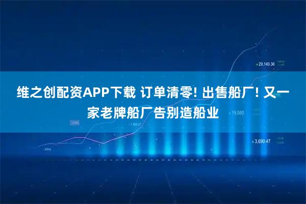 维之创配资APP下载 订单清零! 出售船厂! 又一家老牌船厂告别造船业