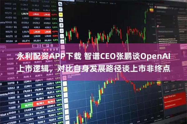 永利配资APP下载 智谱CEO张鹏谈OpenAI上市逻辑，对比自身发展路径谈上市非终点