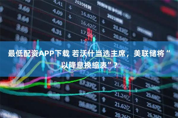 最低配资APP下载 若沃什当选主席，美联储将“以降息换缩表”？