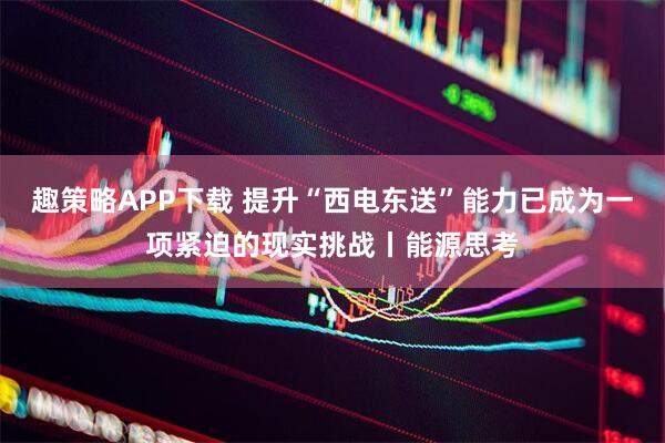 趣策略APP下载 提升“西电东送”能力已成为一项紧迫的现实挑战丨能源思考
