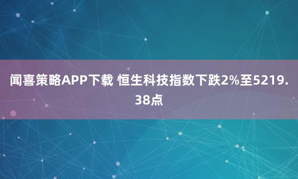 闻喜策略APP下载 恒生科技指数下跌2%至5219.38点