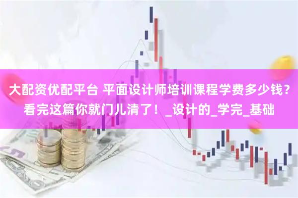 大配资优配平台 平面设计师培训课程学费多少钱？看完这篇你就门儿清了！_设计的_学完_基础