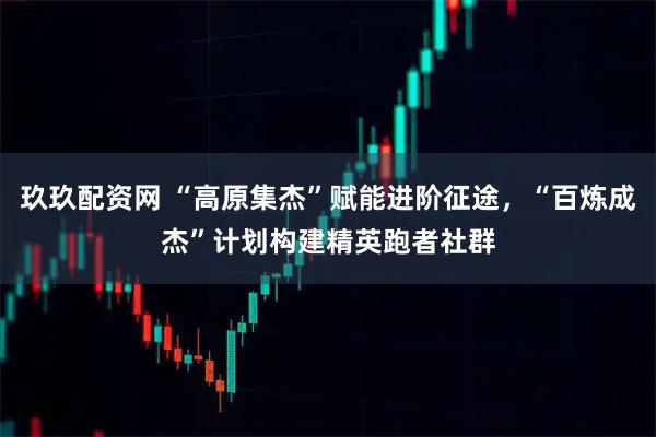 玖玖配资网 “高原集杰”赋能进阶征途，“百炼成杰”计划构建精英跑者社群