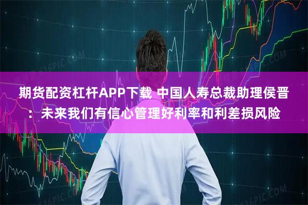 期货配资杠杆APP下载 中国人寿总裁助理侯晋：未来我们有信心管理好利率和利差损风险