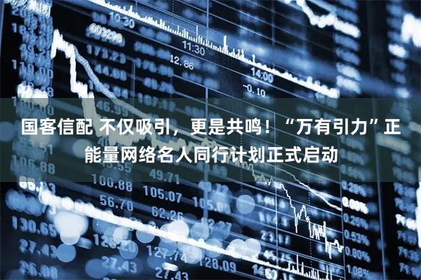 国客信配 不仅吸引，更是共鸣！“万有引力”正能量网络名人同行计划正式启动